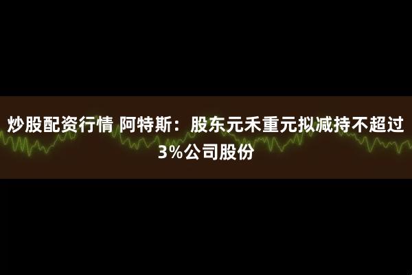 炒股配资行情 阿特斯：股东元禾重元拟减持不超过3%公司股份