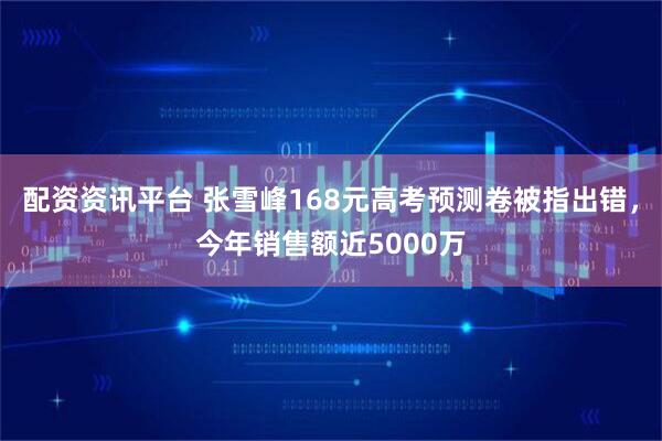 配资资讯平台 张雪峰168元高考预测卷被指出错，今年销售额近5000万