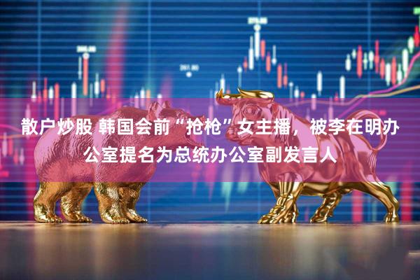 散户炒股 韩国会前“抢枪”女主播，被李在明办公室提名为总统办公室副发言人