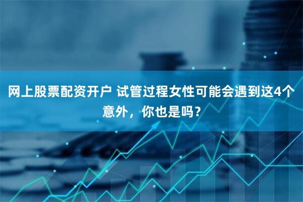 网上股票配资开户 试管过程女性可能会遇到这4个意外，你也是吗？