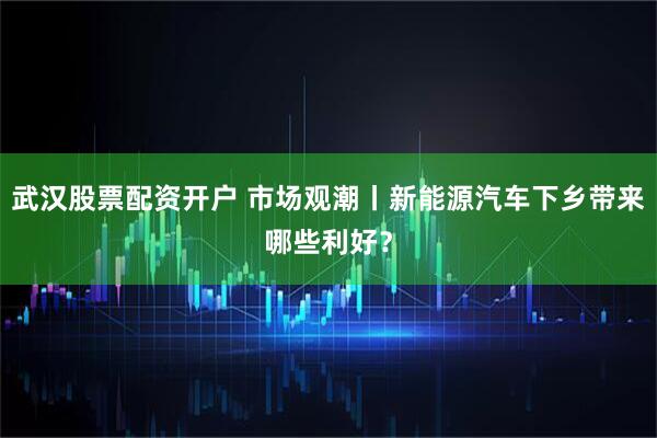 武汉股票配资开户 市场观潮丨新能源汽车下乡带来哪些利好？
