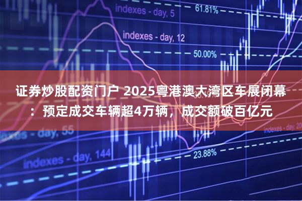 证券炒股配资门户 2025粤港澳大湾区车展闭幕：预定成交车辆超4万辆，成交额破百亿元