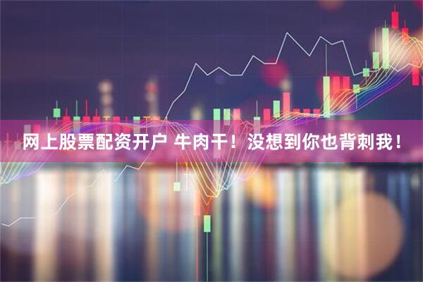 网上股票配资开户 牛肉干！没想到你也背刺我！