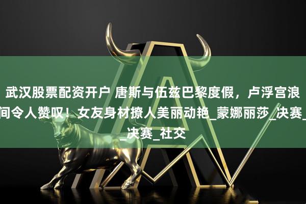 武汉股票配资开户 唐斯与伍兹巴黎度假，卢浮宫浪漫瞬间令人赞叹！女友身材撩人美丽动艳_蒙娜丽莎_决赛_社交