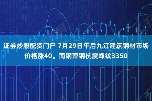 证券炒股配资门户 7月29日午后九江建筑钢材市场价格涨40。南钢萍钢抗震螺纹3350