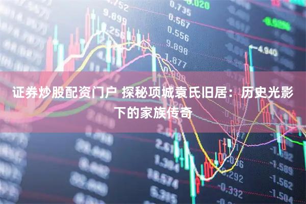证券炒股配资门户 探秘项城袁氏旧居：历史光影下的家族传奇
