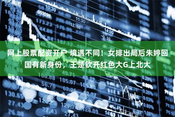 网上股票配资开户 境遇不同！女排出局后朱婷回国有新身份，王楚钦开红色大G上北大