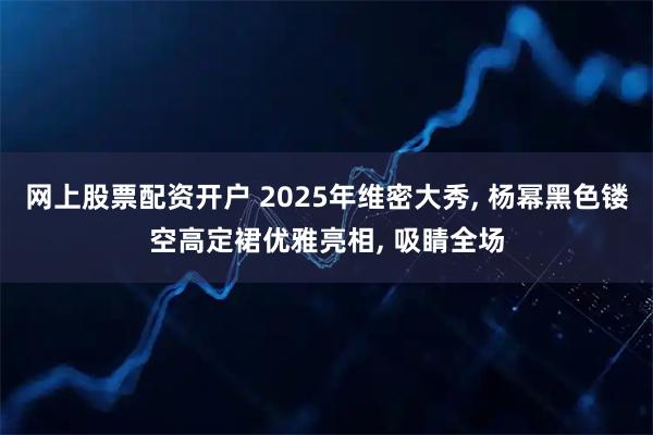 网上股票配资开户 2025年维密大秀, 杨幂黑色镂空高定裙优雅亮相, 吸睛全场