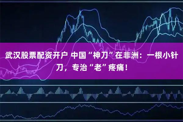 武汉股票配资开户 中国“神刀”在非洲：一根小针刀，专治“老”疼痛！