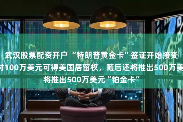 武汉股票配资开户 “特朗普黄金卡”签证开始接受申请，个人付100万美元可得美国居留权，随后还将推出500万美元“铂金卡”