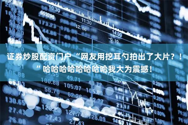 证券炒股配资门户 “网友用挖耳勺拍出了大片？！”哈哈哈哈哈哈哈哈我大为震撼！