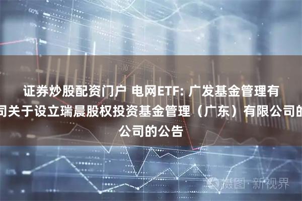 证券炒股配资门户 电网ETF: 广发基金管理有限公司关于设立瑞晨股权投资基金管理（广东）有限公司的公告