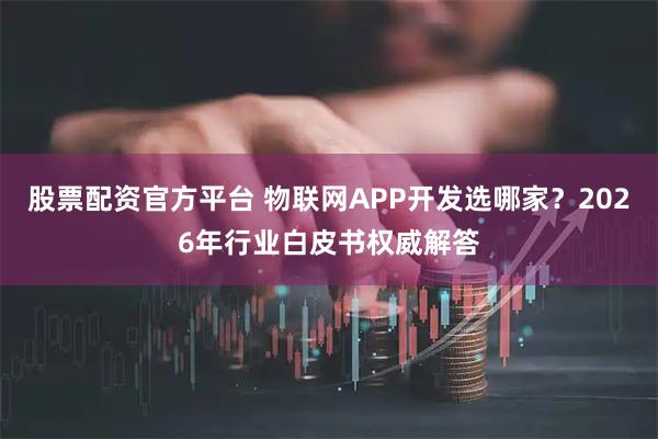 股票配资官方平台 物联网APP开发选哪家？2026年行业白皮书权威解答
