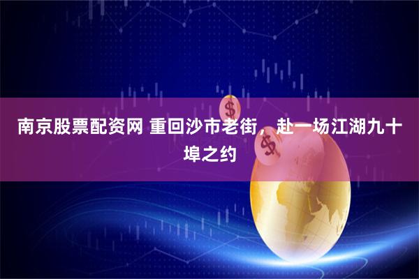 南京股票配资网 重回沙市老街，赴一场江湖九十埠之约