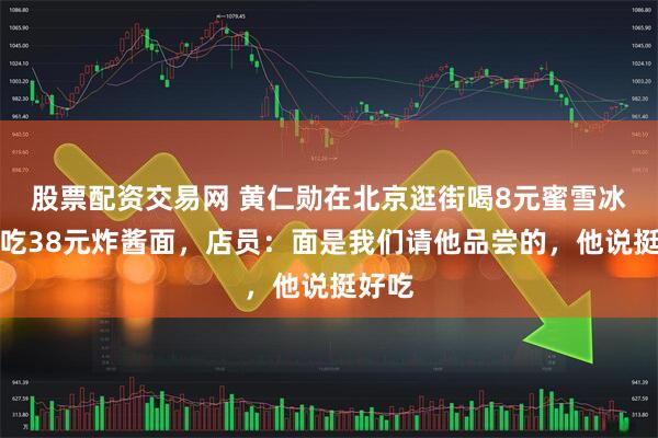 股票配资交易网 黄仁勋在北京逛街喝8元蜜雪冰城，吃38元炸酱面，店员：面是我们请他品尝的，他说挺好吃