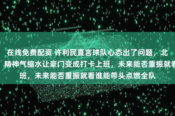 在线免费配资 许利民直言球队心态出了问题，北京队不再拼命打球，精神气缩水让豪门变成打卡上班，未来能否重振就看谁能带头点燃全队