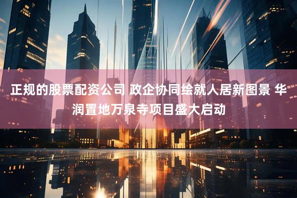 正规的股票配资公司 政企协同绘就人居新图景 华润置地万泉寺项目盛大启动