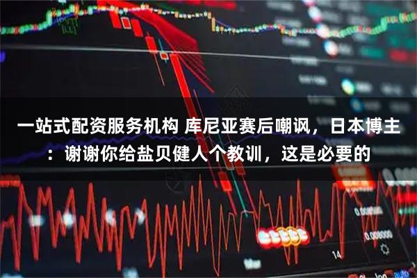 一站式配资服务机构 库尼亚赛后嘲讽，日本博主：谢谢你给盐贝健人个教训，这是必要的
