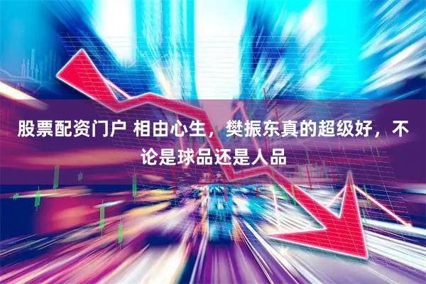 股票配资门户 相由心生，樊振东真的超级好，不论是球品还是人品