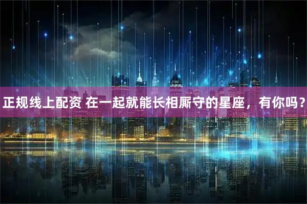 正规线上配资 在一起就能长相厮守的星座，有你吗？