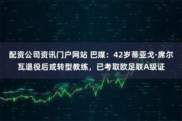配资公司资讯门户网站 巴媒：42岁蒂亚戈·席尔瓦退役后或转型教练，已考取欧足联A级证